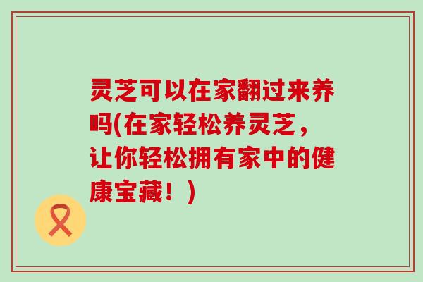 灵芝可以在家翻过来养吗(在家轻松养灵芝，让你轻松拥有家中的健康宝藏！)