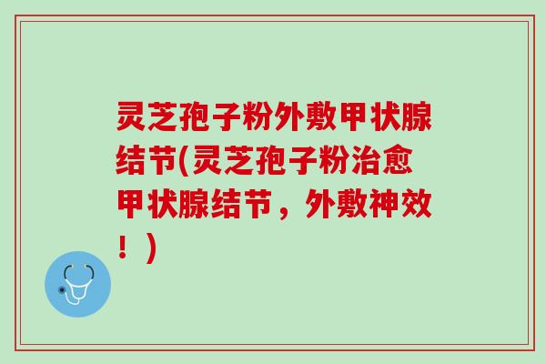 灵芝孢子粉外敷甲状腺结节(灵芝孢子粉治愈甲状腺结节，外敷神效！)