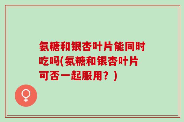 氨糖和银杏叶片能同时吃吗(氨糖和银杏叶片可否一起服用？)