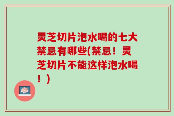 灵芝切片泡水喝的七大禁忌有哪些(禁忌！灵芝切片不能这样泡水喝！)