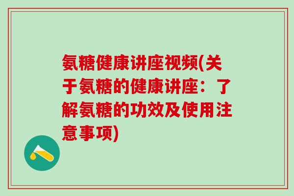 氨糖健康讲座视频(关于氨糖的健康讲座：了解氨糖的功效及使用注意事项)