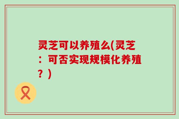 灵芝可以养殖么(灵芝：可否实现规模化养殖？)