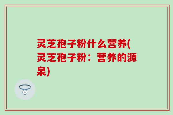 灵芝孢子粉什么营养(灵芝孢子粉：营养的源泉)