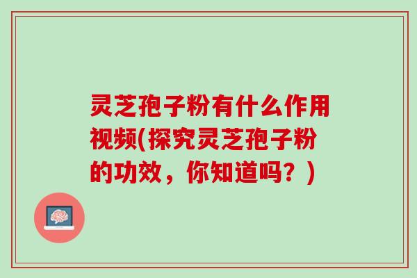 灵芝孢子粉有什么作用视频(探究灵芝孢子粉的功效，你知道吗？)