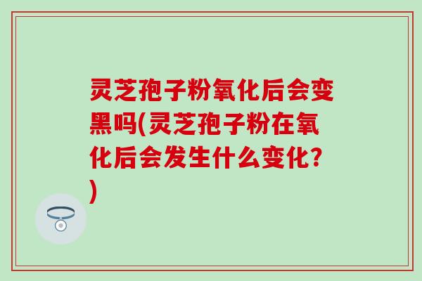 灵芝孢子粉氧化后会变黑吗(灵芝孢子粉在氧化后会发生什么变化？)