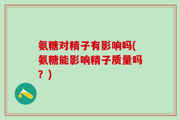 氨糖对精子有影响吗(氨糖能影响精子质量吗？)