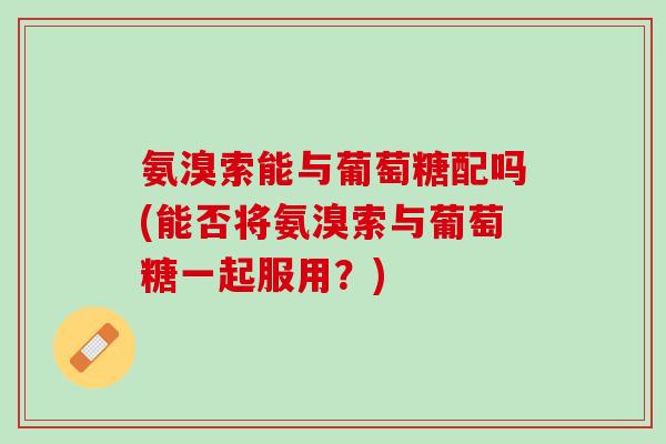 氨溴索能与葡萄糖配吗(能否将氨溴索与葡萄糖一起服用？)