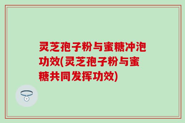 灵芝孢子粉与蜜糖冲泡功效(灵芝孢子粉与蜜糖共同发挥功效)