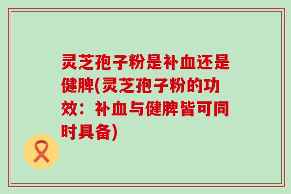 灵芝孢子粉是补血还是健脾(灵芝孢子粉的功效：补血与健脾皆可同时具备)