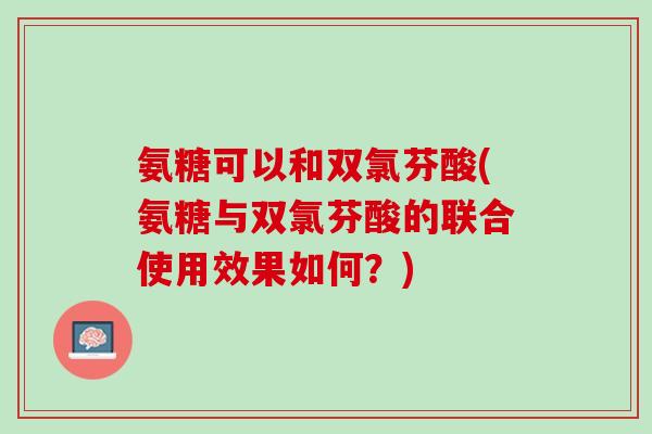 氨糖可以和双氯芬酸(氨糖与双氯芬酸的联合使用效果如何？)