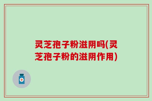 灵芝孢子粉滋阴吗(灵芝孢子粉的滋阴作用)