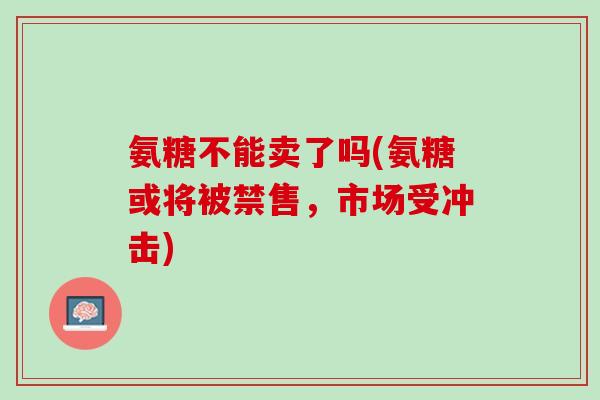 氨糖不能卖了吗(氨糖或将被禁售，市场受冲击)