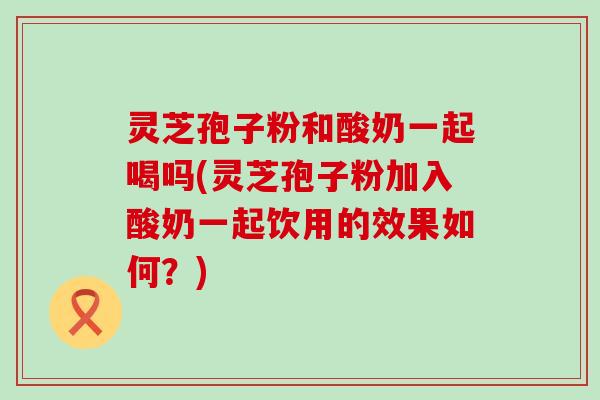 灵芝孢子粉和酸奶一起喝吗(灵芝孢子粉加入酸奶一起饮用的效果如何？)