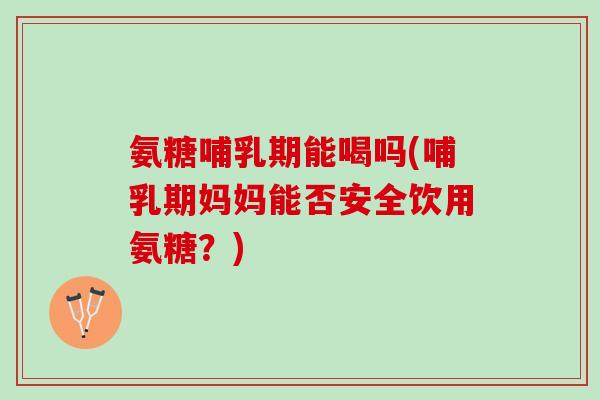 氨糖哺乳期能喝吗(哺乳期妈妈能否安全饮用氨糖？)