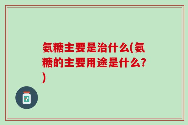氨糖主要是治什么(氨糖的主要用途是什么？)