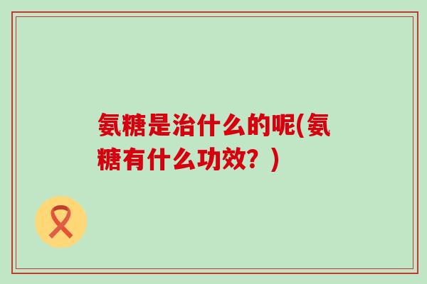 氨糖是治什么的呢(氨糖有什么功效？)