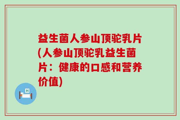 益生菌人参山顶驼乳片(人参山顶驼乳益生菌片：健康的口感和营养价值)