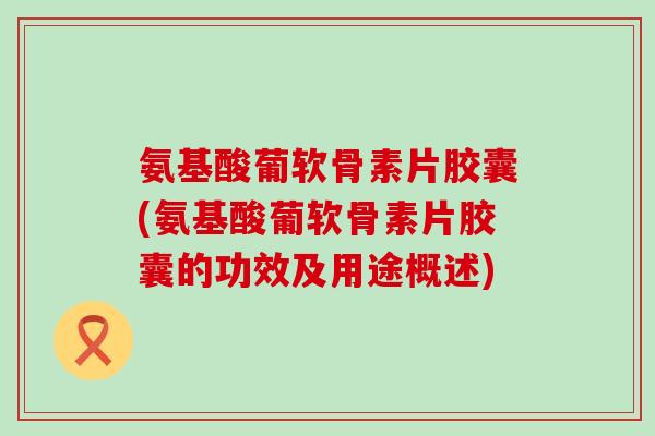 氨基酸葡软骨素片胶囊(氨基酸葡软骨素片胶囊的功效及用途概述)