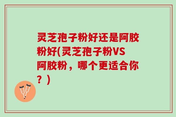 灵芝孢子粉好还是阿胶粉好(灵芝孢子粉VS阿胶粉，哪个更适合你？)