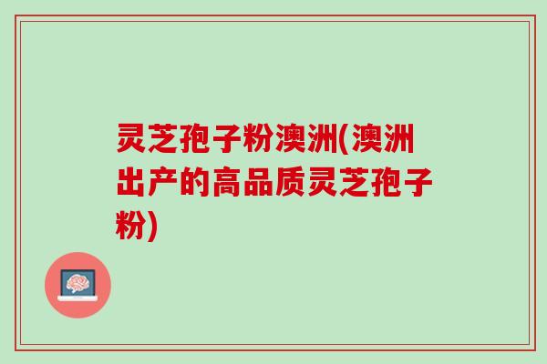 灵芝孢子粉澳洲(澳洲出产的高品质灵芝孢子粉)