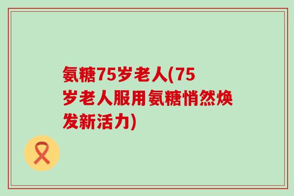 氨糖75岁老人(75岁老人服用氨糖悄然焕发新活力)