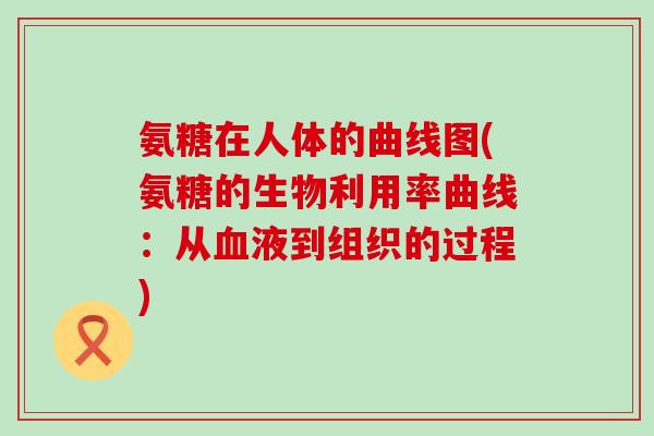 氨糖在人体的曲线图(氨糖的生物利用率曲线：从血液到组织的过程)