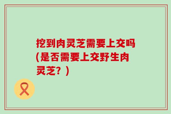 挖到肉灵芝需要上交吗(是否需要上交野生肉灵芝？)
