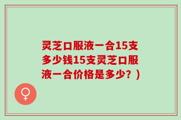 灵芝口服液一合15支多少钱15支灵芝口服液一合价格是多少？)