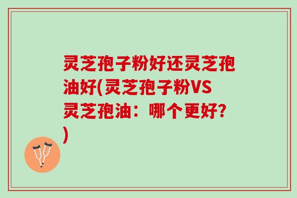 灵芝孢子粉好还灵芝孢油好(灵芝孢子粉VS灵芝孢油：哪个更好？)