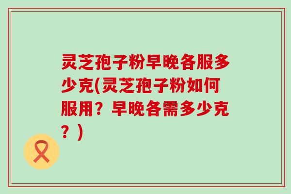 灵芝孢子粉早晚各服多少克(灵芝孢子粉如何服用？早晚各需多少克？)