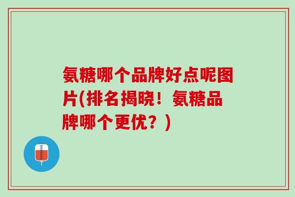 氨糖哪个品牌好点呢图片(排名揭晓！氨糖品牌哪个更优？)