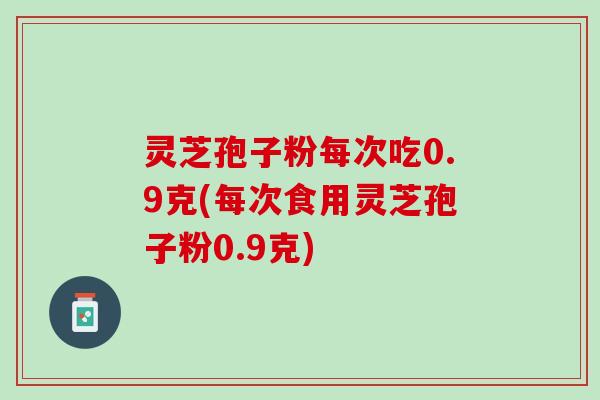 灵芝孢子粉每次吃0.9克(每次食用灵芝孢子粉0.9克)