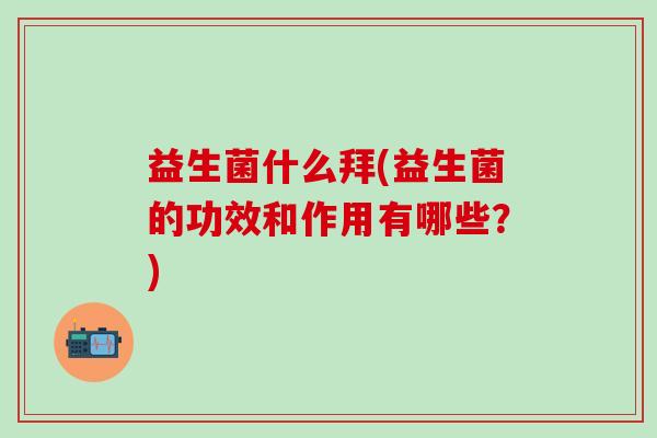 益生菌什么拜(益生菌的功效和作用有哪些？)