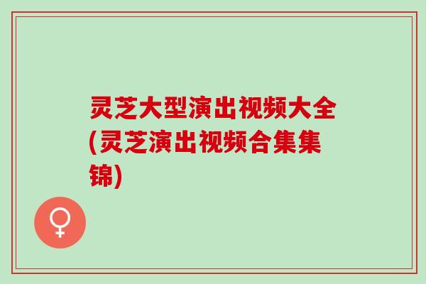 灵芝大型演出视频大全(灵芝演出视频合集集锦)