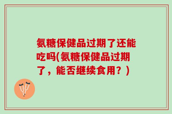 氨糖保健品过期了还能吃吗(氨糖保健品过期了，能否继续食用？)