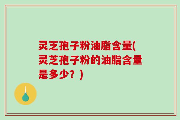 灵芝孢子粉油脂含量(灵芝孢子粉的油脂含量是多少？)