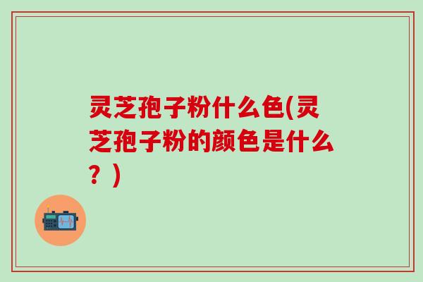 灵芝孢子粉什么色(灵芝孢子粉的颜色是什么？)