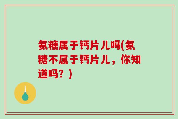 氨糖属于钙片儿吗(氨糖不属于钙片儿，你知道吗？)