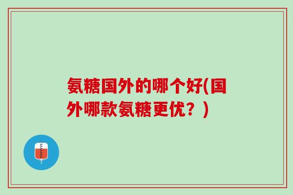 氨糖国外的哪个好(国外哪款氨糖更优？)