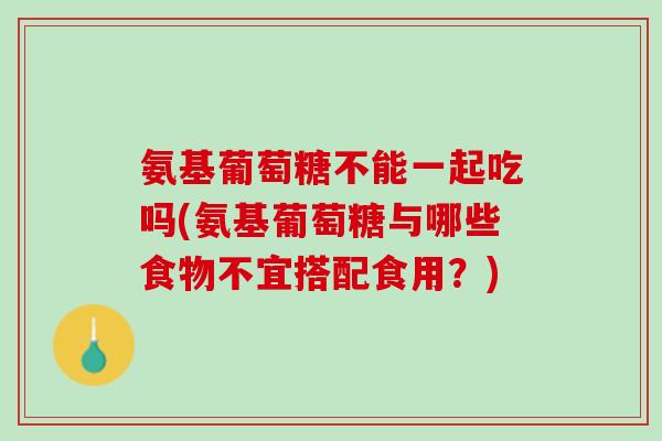 氨基葡萄糖不能一起吃吗(氨基葡萄糖与哪些食物不宜搭配食用？)