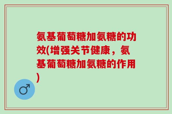 氨基葡萄糖加氨糖的功效(增强关节健康，氨基葡萄糖加氨糖的作用)