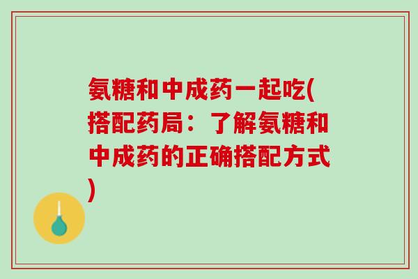 氨糖和中成药一起吃(搭配药局：了解氨糖和中成药的正确搭配方式)