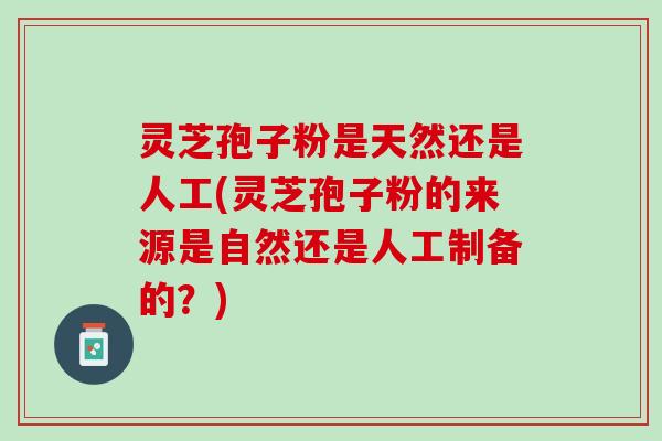 灵芝孢子粉是天然还是人工(灵芝孢子粉的来源是自然还是人工制备的？)