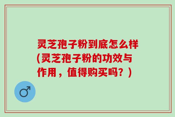 灵芝孢子粉到底怎么样(灵芝孢子粉的功效与作用，值得购买吗？)