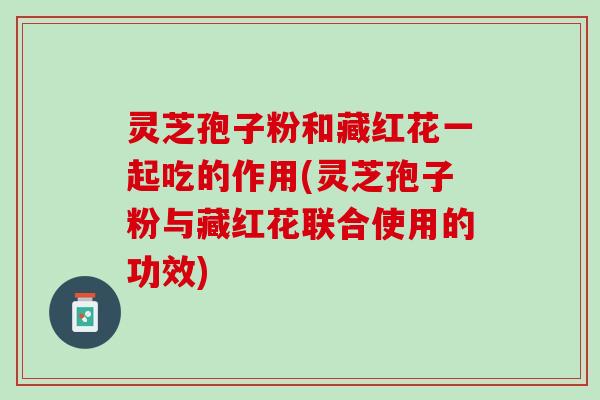 灵芝孢子粉和藏红花一起吃的作用(灵芝孢子粉与藏红花联合使用的功效) 灵芝孢子粉和藏红花一起吃的作用(灵芝孢子粉与藏红花联合使用的功效)