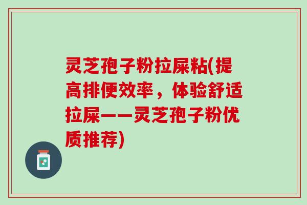 灵芝孢子粉拉屎粘(提高排便效率，体验舒适拉屎——灵芝孢子粉优质推荐)