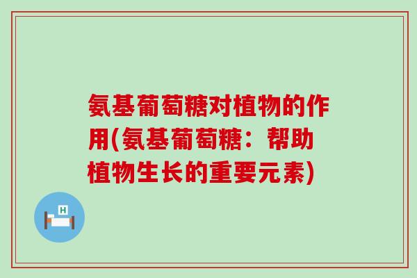 氨基葡萄糖对植物的作用(氨基葡萄糖：帮助植物生长的重要元素)