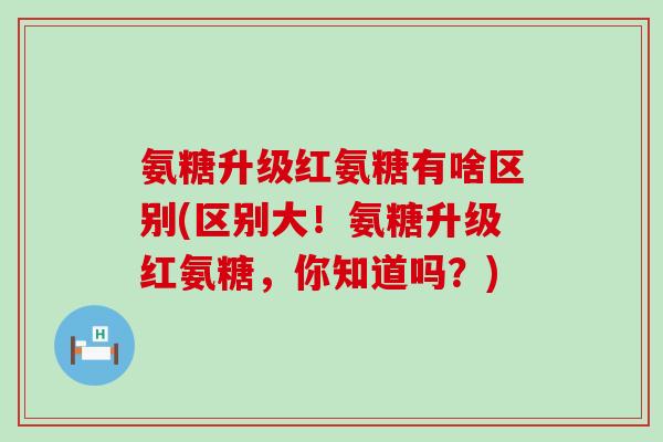 氨糖升级红氨糖有啥区别(区别大！氨糖升级红氨糖，你知道吗？)