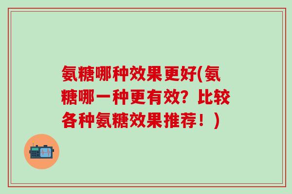 氨糖哪种效果更好(氨糖哪一种更有效？比较各种氨糖效果推荐！)