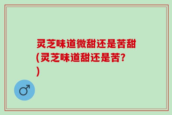 灵芝味道微甜还是苦甜(灵芝味道甜还是苦？)